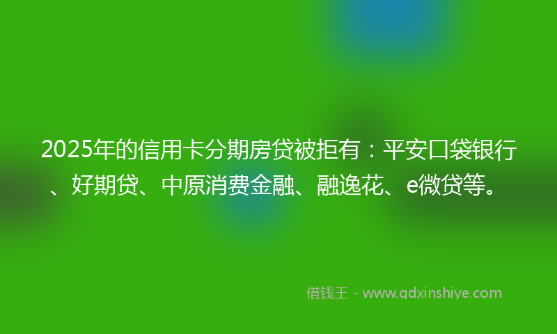 2025年的信用卡分期房贷被拒有：平安口袋银行、好期贷、中原消费金融、融逸花、e微贷等。