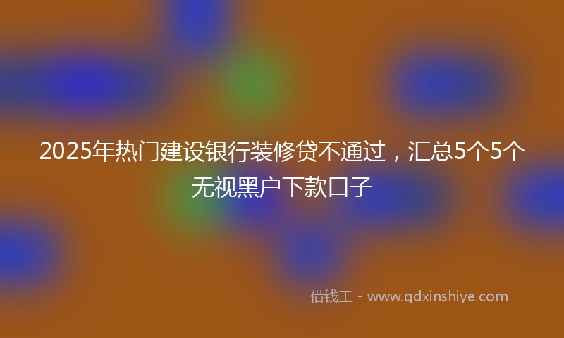 2025年热门建设银行装修贷不通过，汇总5个5个无视黑户下款口子