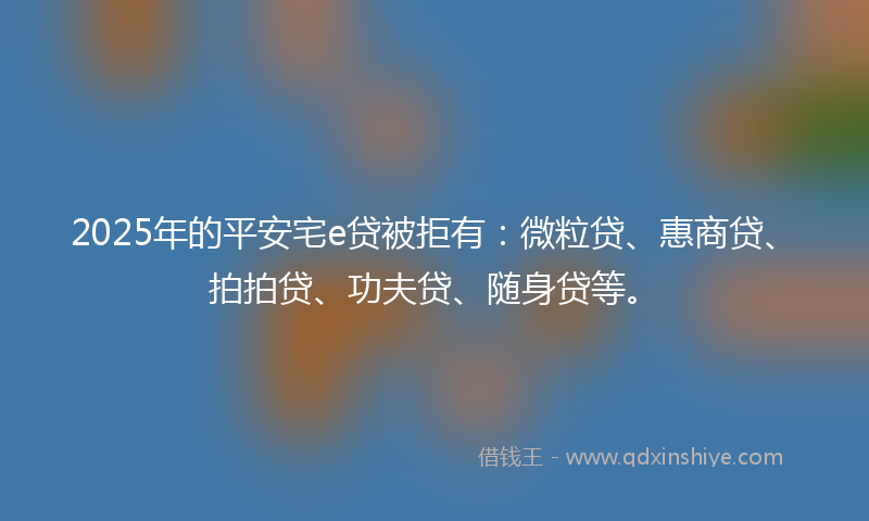 2025年的平安宅e贷被拒有：微粒贷、惠商贷、拍拍贷、功夫贷、随身贷等。
