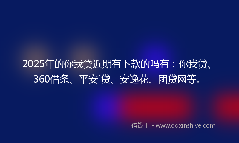 2025年的你我贷近期有下款的吗有：你我贷、360借条、平安i贷、安逸花、团贷网等。
