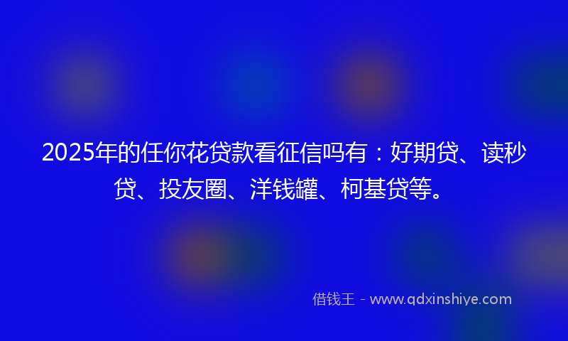2025年的任你花贷款看征信吗有：好期贷、读秒贷、投友圈、洋钱罐、柯基贷等。