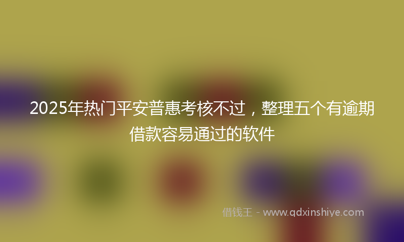 2025年热门平安普惠考核不过，整理五个有逾期借款容易通过的软件