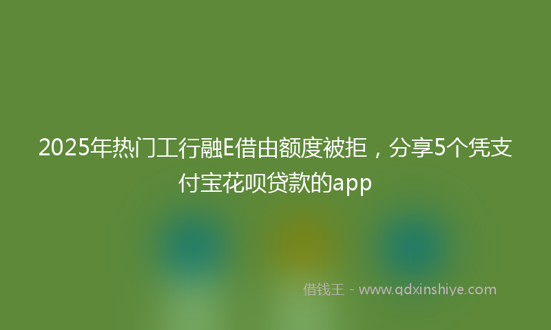2025年热门工行融E借由额度被拒，分享5个凭支付宝花呗贷款的app