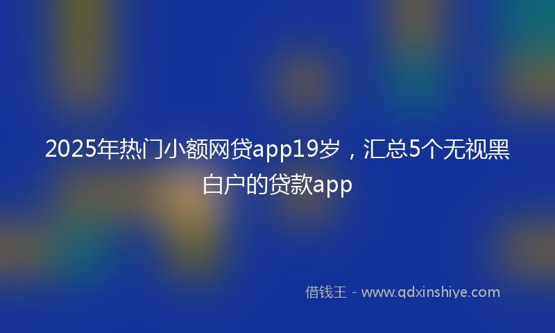 2025年热门小额网贷app19岁，汇总5个无视黑白户的贷款app