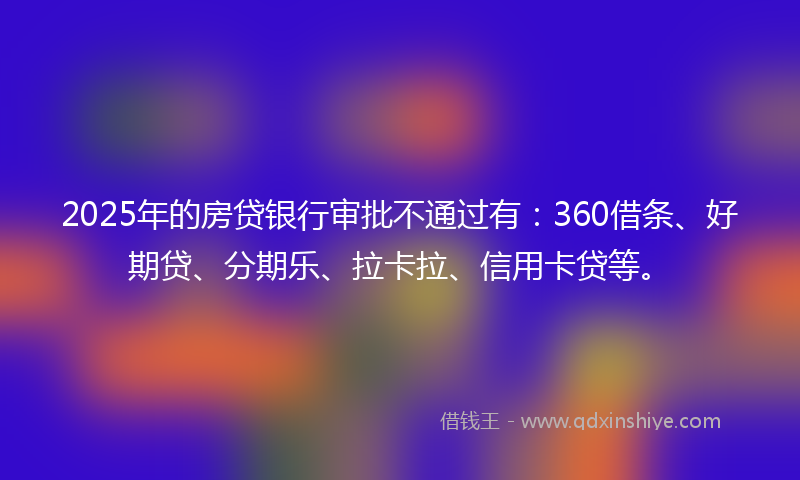 2025年的房贷银行审批不通过有：360借条、好期贷、分期乐、拉卡拉、信用卡贷等。