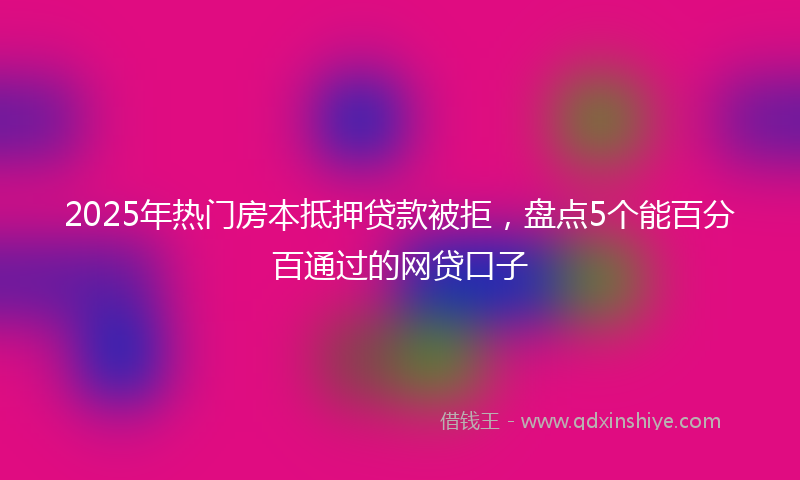 2025年热门房本抵押贷款被拒，盘点5个能百分百通过的网贷口子