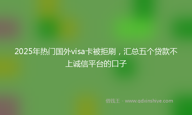 2025年热门国外visa卡被拒刷，汇总五个贷款不上诚信平台的口子