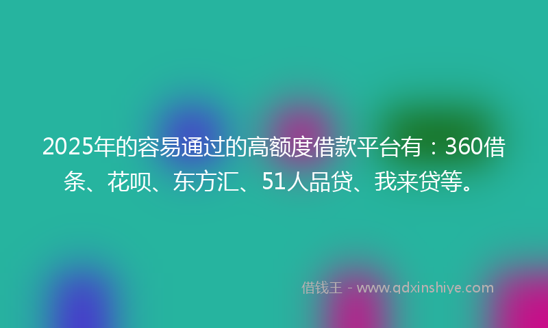 2025年的容易通过的高额度借款平台有：360借条、花呗、东方汇、51人品贷、我来贷等。