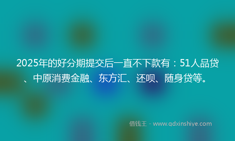 2025年的好分期提交后一直不下款有：51人品贷、中原消费金融、东方汇、还呗、随身贷等。