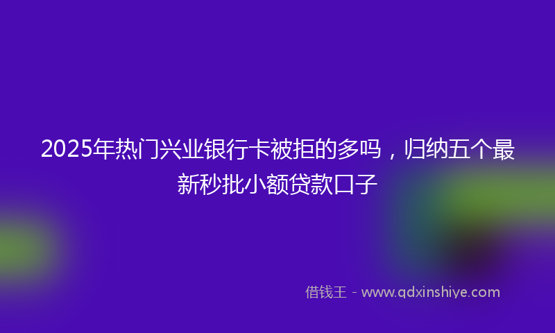 2025年热门兴业银行卡被拒的多吗，归纳五个最新秒批小额贷款口子