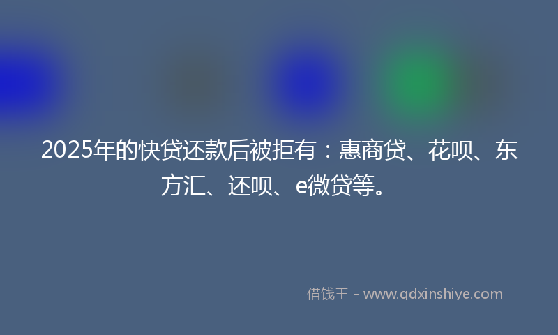 2025年的快贷还款后被拒有：惠商贷、花呗、东方汇、还呗、e微贷等。
