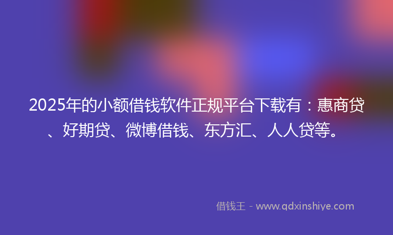2025年的小额借钱软件正规平台下载有：惠商贷、好期贷、微博借钱、东方汇、人人贷等。