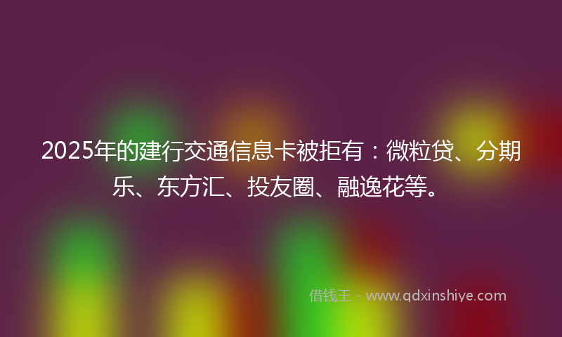 2025年的建行交通信息卡被拒有：微粒贷、分期乐、东方汇、投友圈、融逸花等。