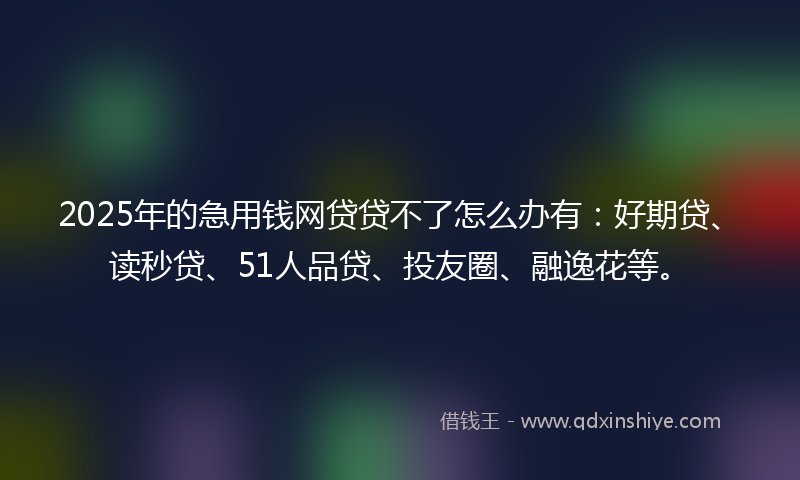 2025年的急用钱网贷贷不了怎么办有：好期贷、读秒贷、51人品贷、投友圈、融逸花等。
