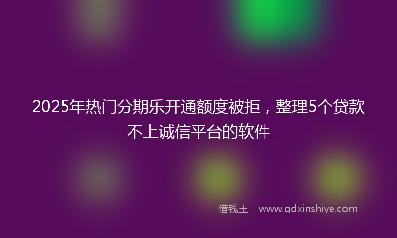 2025年热门分期乐开通额度被拒，整理5个贷款不上诚信平台的软件