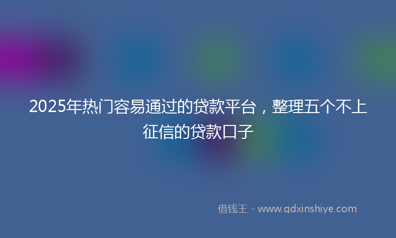 2025年热门容易通过的贷款平台，整理五个不上征信的贷款口子