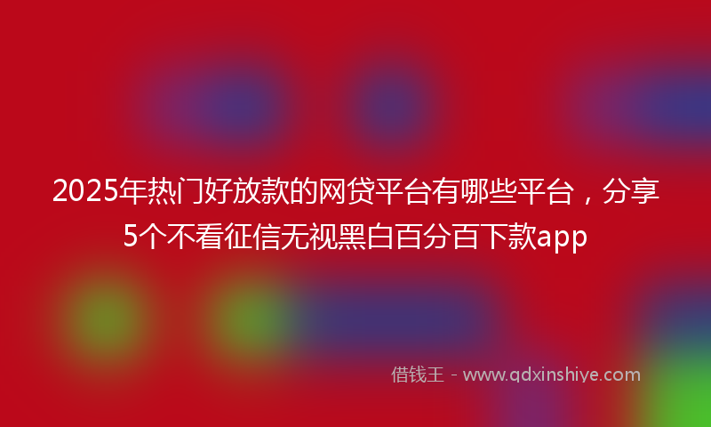 2025年热门好放款的网贷平台有哪些平台，分享5个不看征信无视黑白百分百下款app