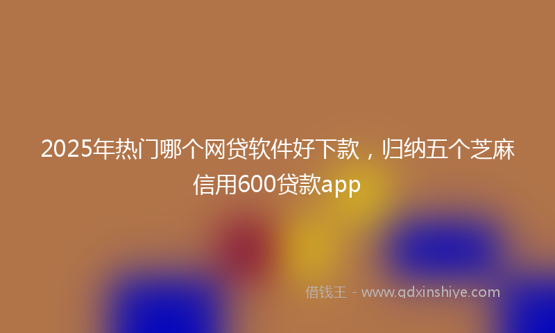 2025年热门哪个网贷软件好下款，归纳五个芝麻信用600贷款app