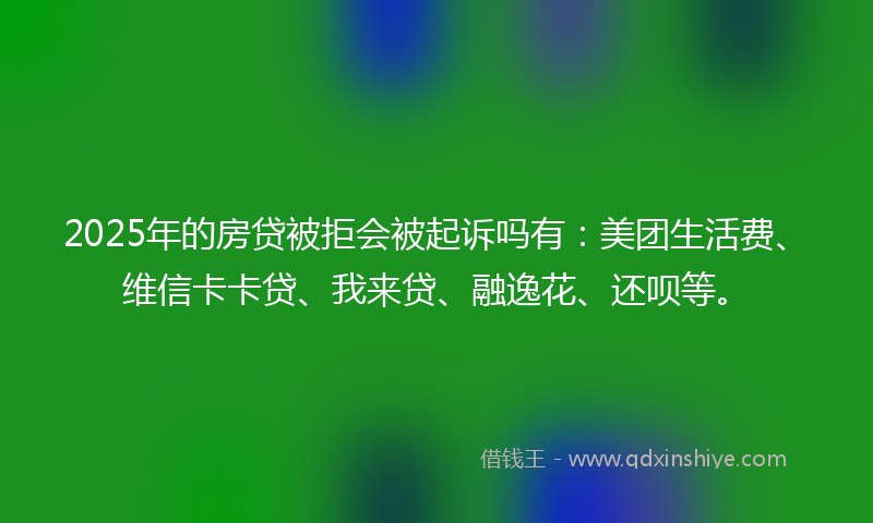 2025年的房贷被拒会被起诉吗有：美团生活费、维信卡卡贷、我来贷、融逸花、还呗等。