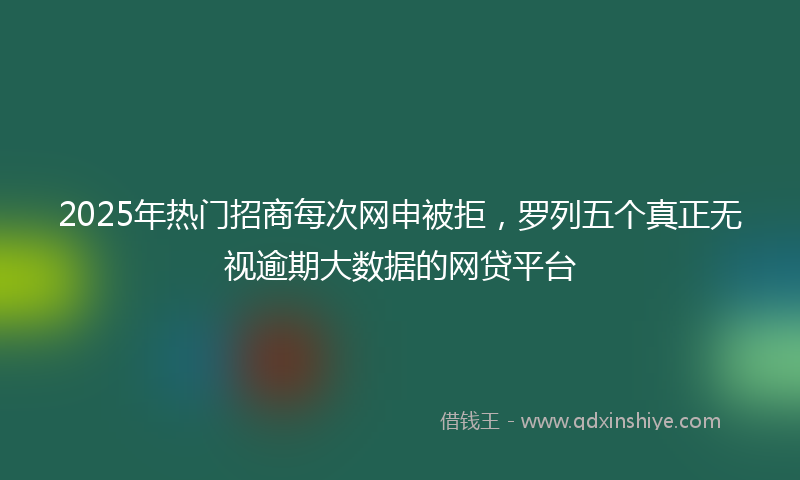2025年热门招商每次网申被拒，罗列五个真正无视逾期大数据的网贷平台