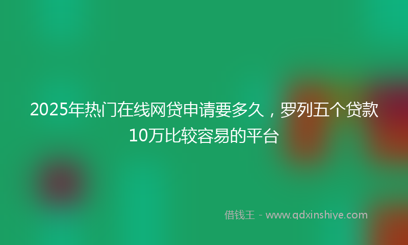 2025年热门在线网贷申请要多久，罗列五个贷款10万比较容易的平台
