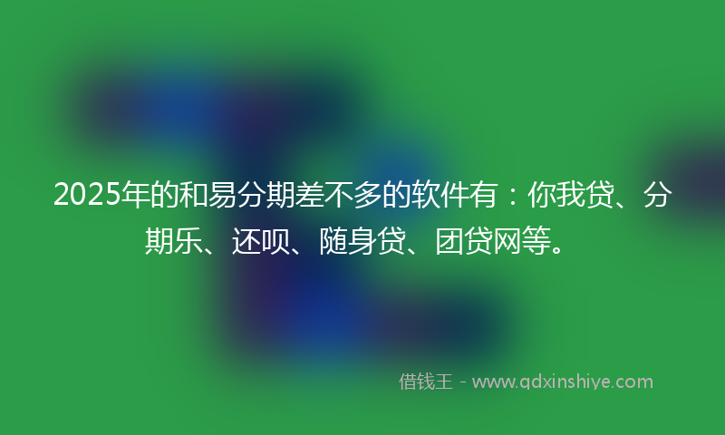 2025年的和易分期差不多的软件有：你我贷、分期乐、还呗、随身贷、团贷网等。
