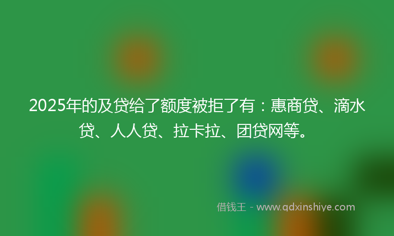 2025年的及贷给了额度被拒了有：惠商贷、滴水贷、人人贷、拉卡拉、团贷网等。