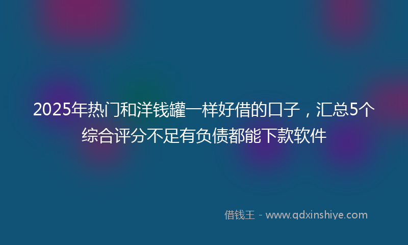 2025年热门和洋钱罐一样好借的口子，汇总5个综合评分不足有负债都能下款软件