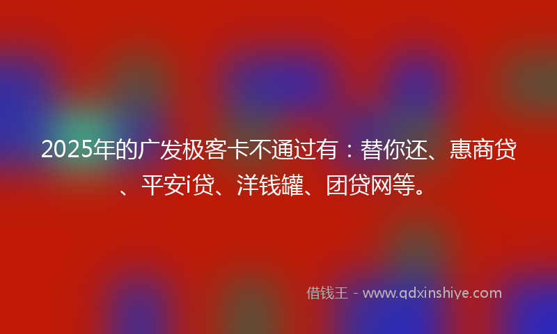 2025年的广发极客卡不通过有：替你还、惠商贷、平安i贷、洋钱罐、团贷网等。