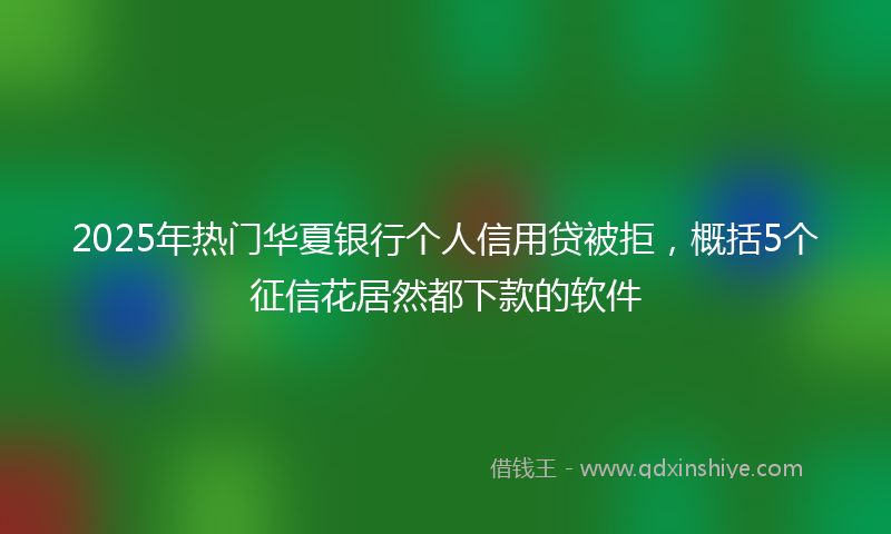 2025年热门华夏银行个人信用贷被拒，概括5个征信花居然都下款的软件