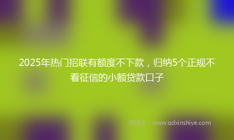 2025年热门招联有额度不下款，归纳5个正规不看征信的小额贷款口子