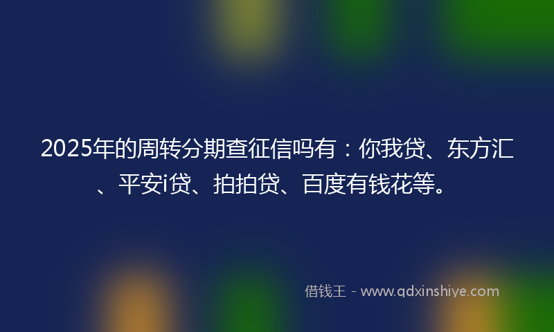 2025年的周转分期查征信吗有：你我贷、东方汇、平安i贷、拍拍贷、百度有钱花等。