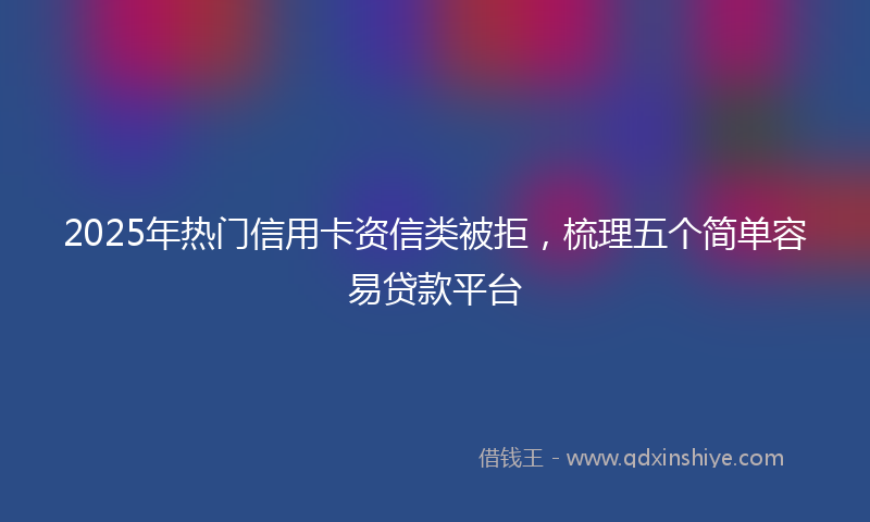2025年热门信用卡资信类被拒，梳理五个简单容易贷款平台