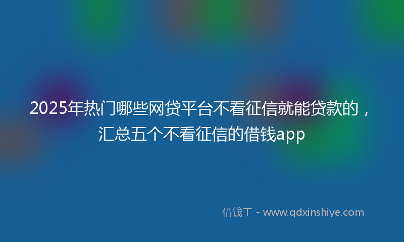 2025年热门哪些网贷平台不看征信就能贷款的，汇总五个不看征信的借钱app