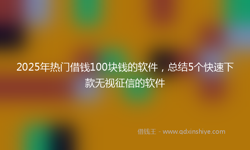 2025年热门借钱100块钱的软件，总结5个快速下款无视征信的软件