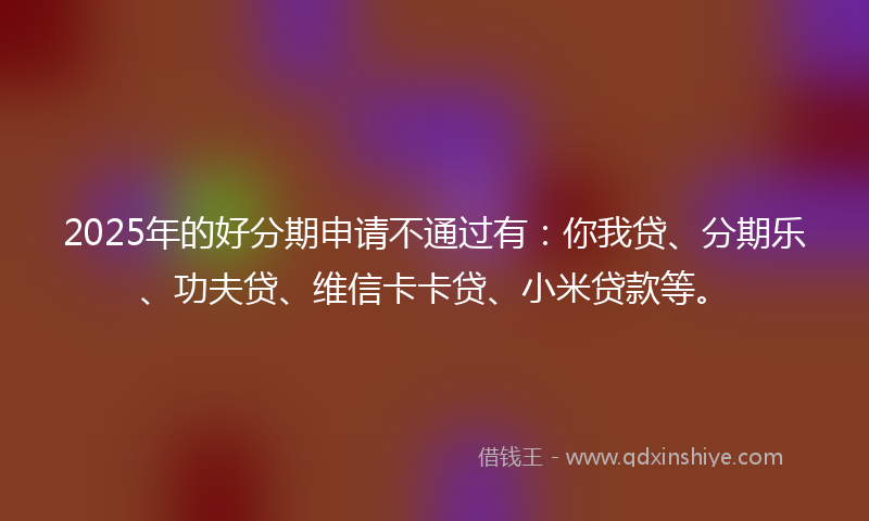 2025年的好分期申请不通过有：你我贷、分期乐、功夫贷、维信卡卡贷、小米贷款等。