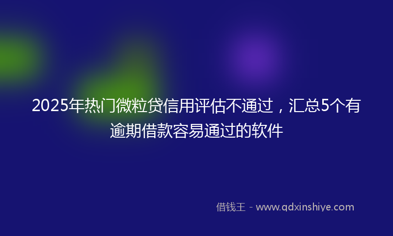 2025年热门微粒贷信用评估不通过，汇总5个有逾期借款容易通过的软件