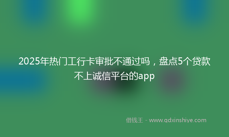 2025年热门工行卡审批不通过吗，盘点5个贷款不上诚信平台的app
