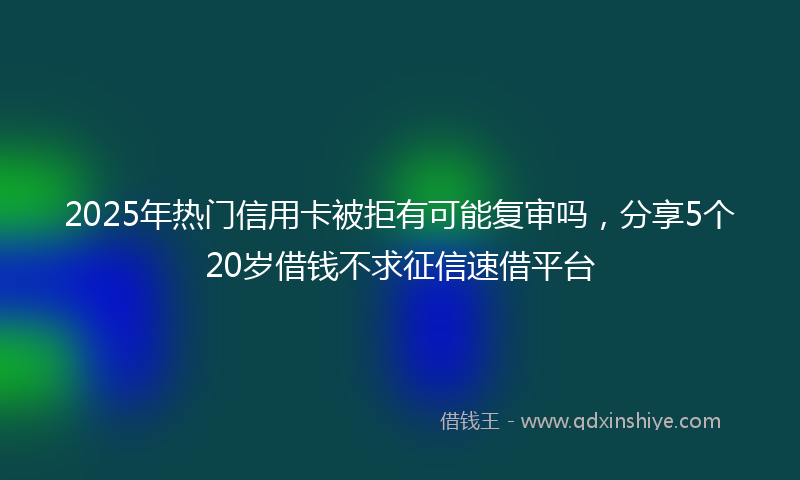2025年热门信用卡被拒有可能复审吗，分享5个20岁借钱不求征信速借平台