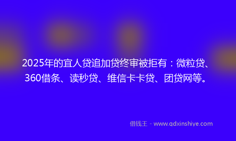 2025年的宜人贷追加贷终审被拒有：微粒贷、360借条、读秒贷、维信卡卡贷、团贷网等。