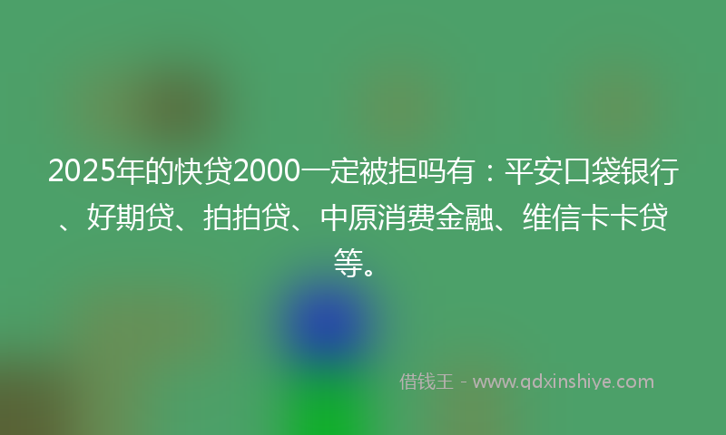2025年的快贷2000一定被拒吗有：平安口袋银行、好期贷、拍拍贷、中原消费金融、维信卡卡贷等。