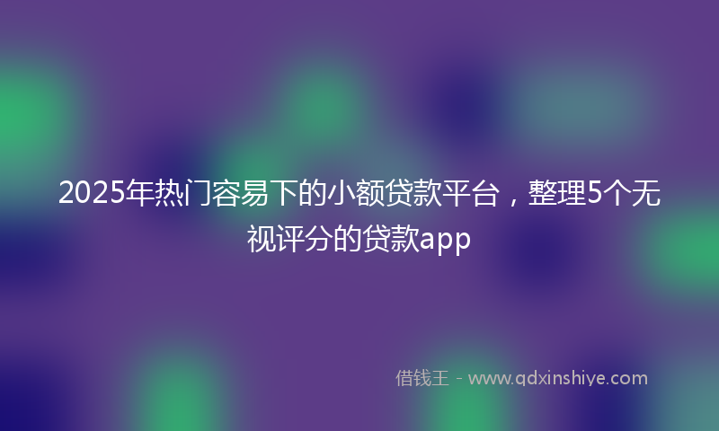 2025年热门容易下的小额贷款平台，整理5个无视评分的贷款app