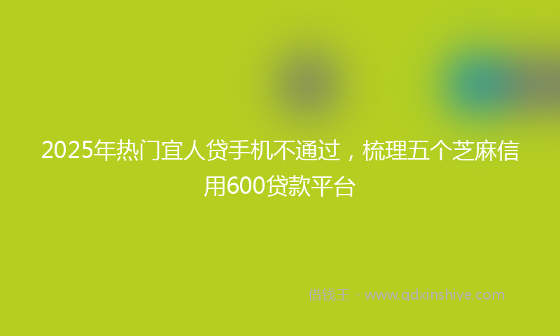 2025年热门宜人贷手机不通过，梳理五个芝麻信用600贷款平台
