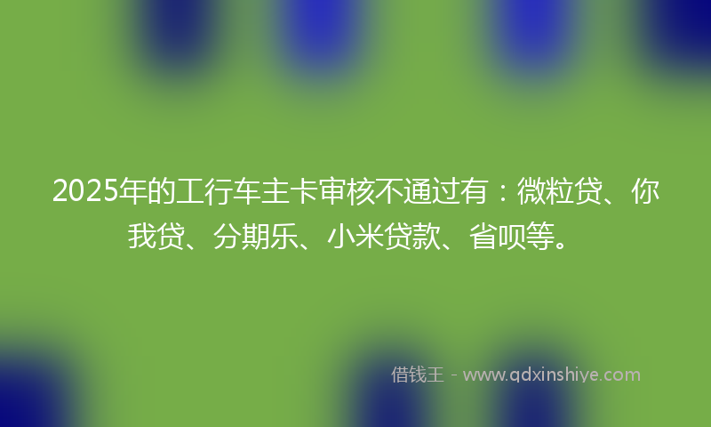 2025年的工行车主卡审核不通过有：微粒贷、你我贷、分期乐、小米贷款、省呗等。
