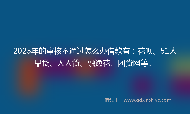 2025年的审核不通过怎么办借款有：花呗、51人品贷、人人贷、融逸花、团贷网等。