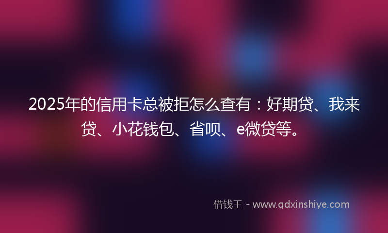 2025年的信用卡总被拒怎么查有：好期贷、我来贷、小花钱包、省呗、e微贷等。