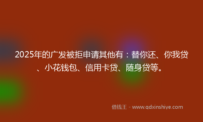 2025年的广发被拒申请其他有：替你还、你我贷、小花钱包、信用卡贷、随身贷等。