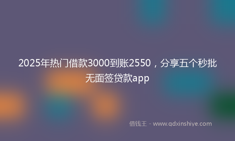 2025年热门借款3000到账2550，分享五个秒批无面签贷款app