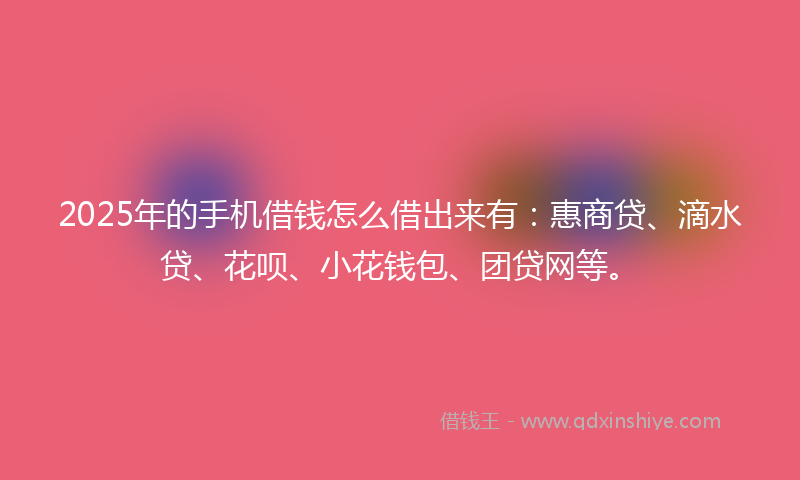 2025年的手机借钱怎么借出来有：惠商贷、滴水贷、花呗、小花钱包、团贷网等。