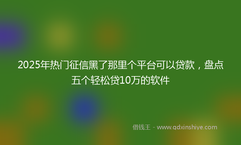 2025年热门征信黑了那里个平台可以贷款，盘点五个轻松贷10万的软件